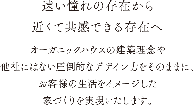 遠い憧れの存在から近くて共感できる存在へ オーガニックハウスの建築理念や他社にはない圧倒的デザイン力をそのままに、お客様の生活をイメージした家づくりを実現いたします。